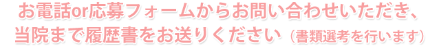 お電話or応募フォームからお問い合わせいただき、当院まで履歴書をお送りください。（書類選考を行います。）